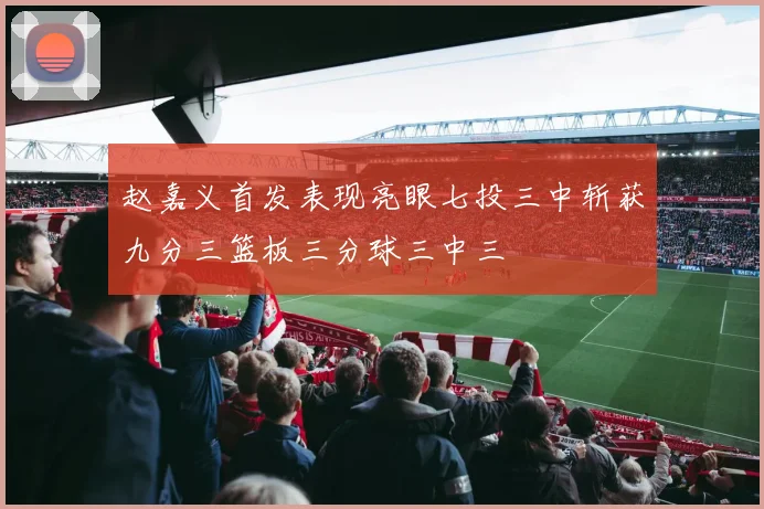赵嘉义首发表现亮眼七投三中斩获九分三篮板三分球三中三