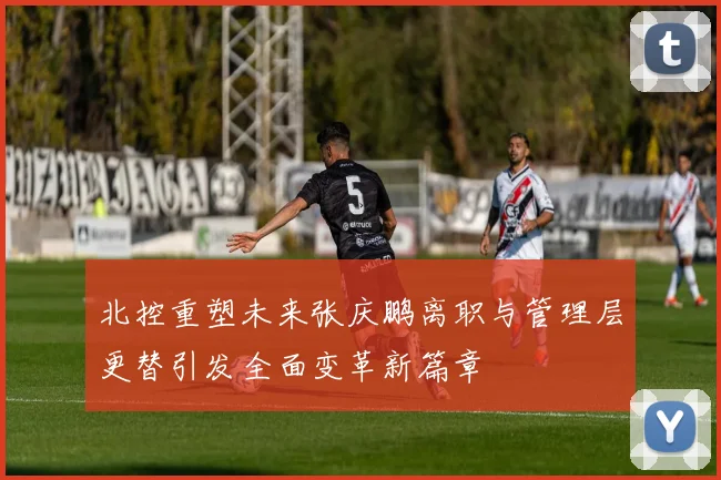 北控重塑未来张庆鹏离职与管理层更替引发全面变革新篇章