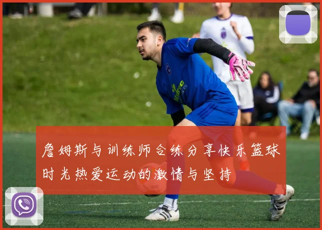 詹姆斯与训练师合练分享快乐篮球时光热爱运动的激情与坚持