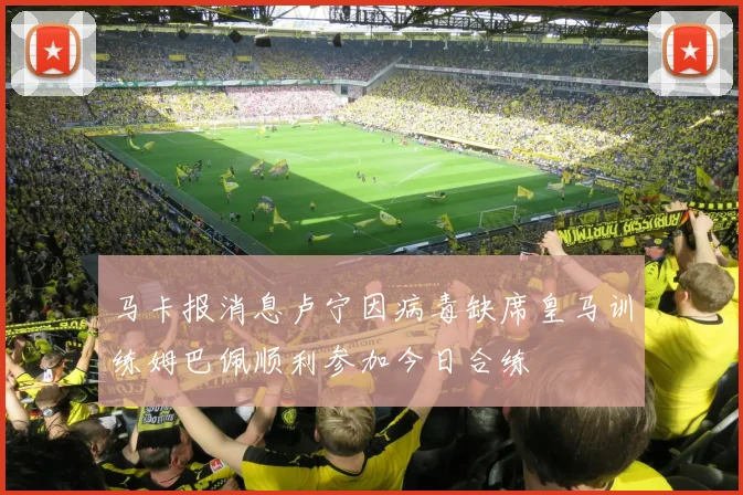 马卡报消息卢宁因病毒缺席皇马训练姆巴佩顺利参加今日合练