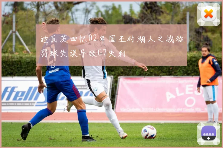 迪瓦茨回忆02年国王对湖人之战称罚球失误导致G7失利