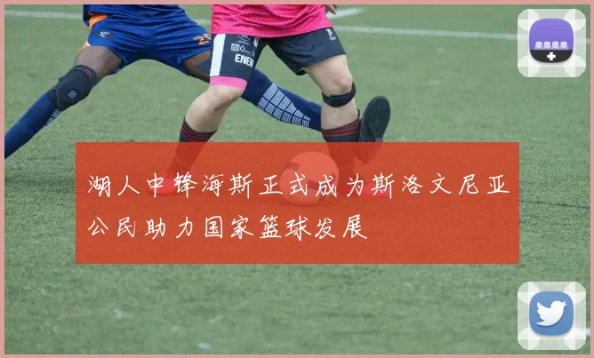 湖人中锋海斯正式成为斯洛文尼亚公民助力国家篮球发展