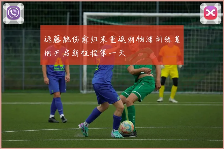 远藤航伤愈归来重返利物浦训练基地开启新征程第一天