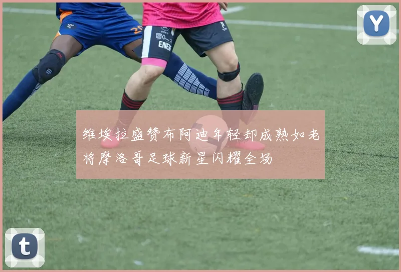 维埃拉盛赞布阿迪年轻却成熟如老将摩洛哥足球新星闪耀全场