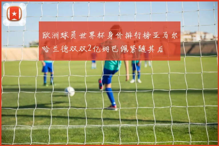 欧洲球员世界杯身价排行榜亚马尔哈兰德双双2亿姆巴佩紧随其后