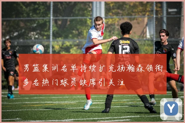 男篮集训名单持续扩充杨瀚森领衔多名热门球员缺席引关注