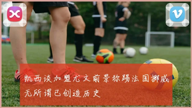 凯西谈加盟尤文前景称踢法国挪威无所谓已创造历史