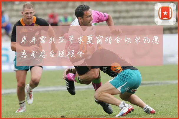 库库雷利亚寻求夏窗转会切尔西愿意考虑合适报价