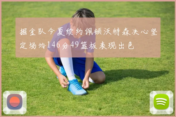 掘金队今夏续约佩顿沃特森决心坚定场均146分49篮板表现出色