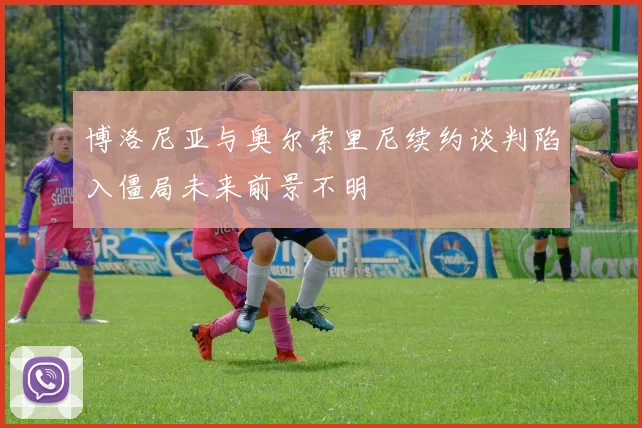博洛尼亚与奥尔索里尼续约谈判陷入僵局未来前景不明