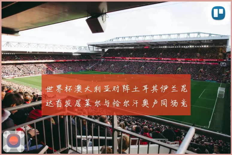 世界杯澳大利亚对阵土耳其伊兰昆达首发居莱尔与恰尔汗奥卢同场竞技