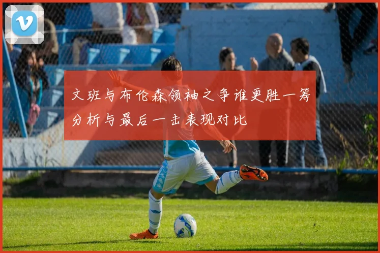 文班与布伦森领袖之争谁更胜一筹分析与最后一击表现对比