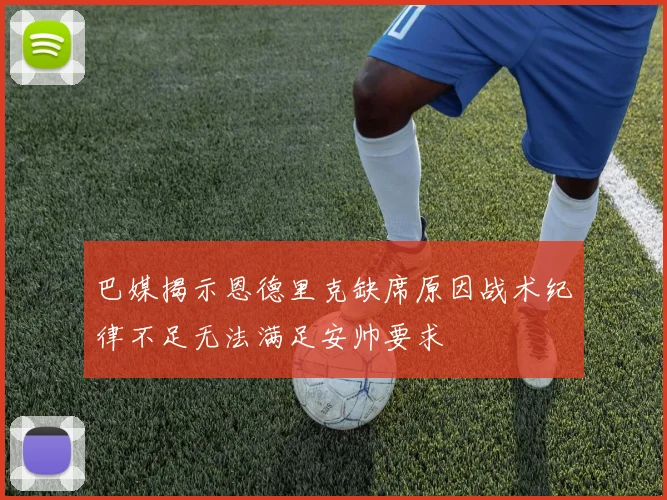巴媒揭示恩德里克缺席原因战术纪律不足无法满足安帅要求