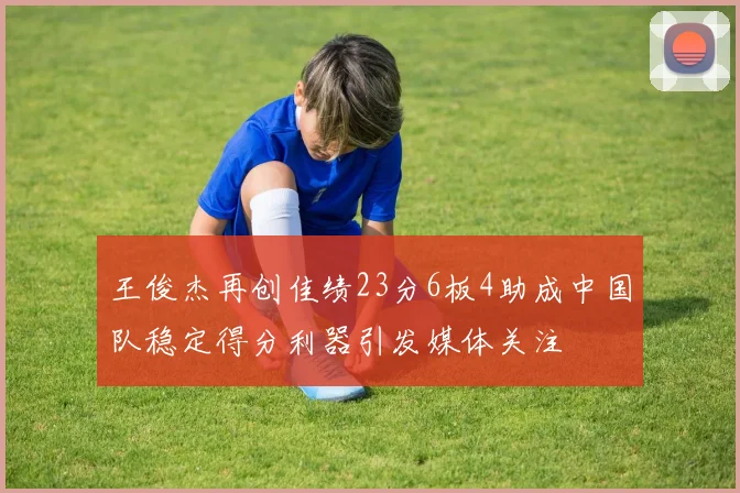 王俊杰再创佳绩23分6板4助成中国队稳定得分利器引发媒体关注