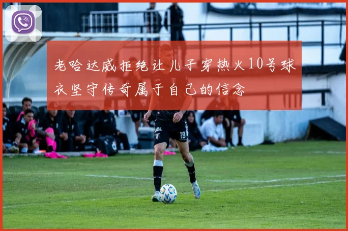 老哈达威拒绝让儿子穿热火10号球衣坚守传奇属于自己的信念