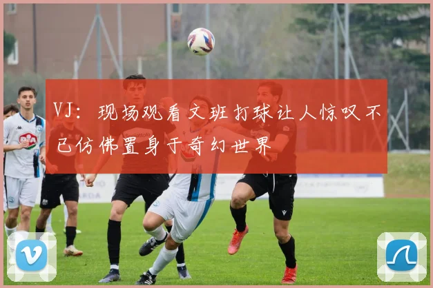 VJ：现场观看文班打球让人惊叹不已仿佛置身于奇幻世界