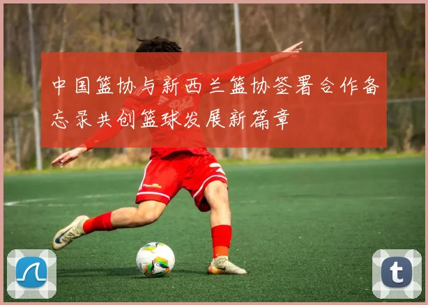 中国篮协与新西兰篮协签署合作备忘录共创篮球发展新篇章