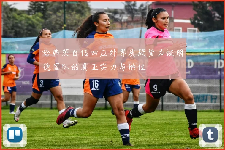 哈弗茨自信回应外界质疑努力证明德国队的真正实力与地位