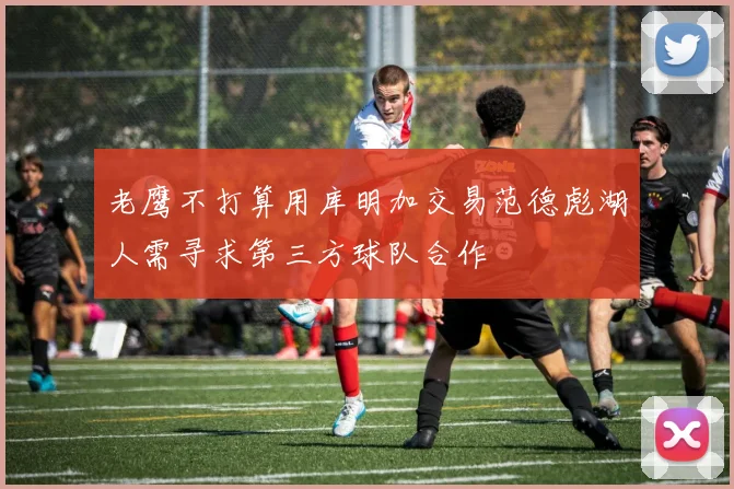 老鹰不打算用库明加交易范德彪湖人需寻求第三方球队合作