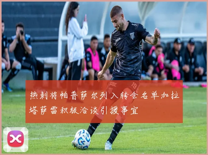 热刺将帕普萨尔列入转会名单加拉塔萨雷积极洽谈引援事宜