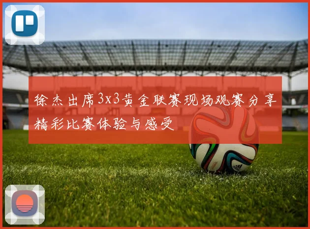 徐杰出席3x3黄金联赛现场观赛分享精彩比赛体验与感受